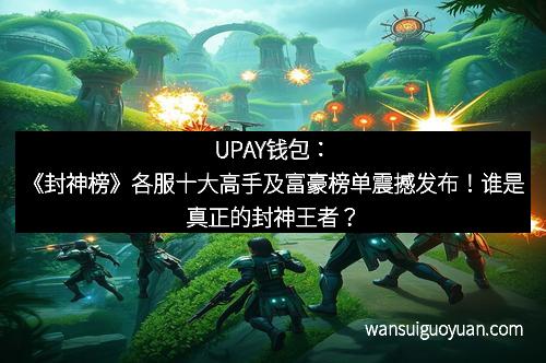 UPAY钱包:《封神榜》各服十大高手及富豪榜单震撼发布!谁是真正的封神王者?
